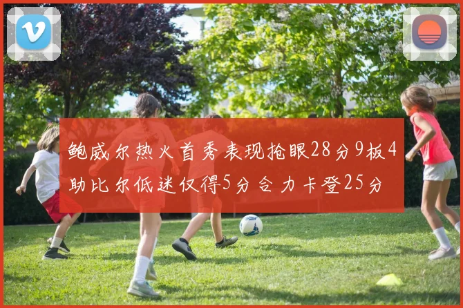 鲍威尔热火首秀表现抢眼28分9板4助比尔低迷仅得5分合力卡登25分