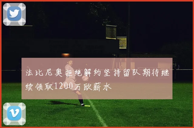 法比尼奥拒绝解约坚持留队期待继续领取1200万欧薪水