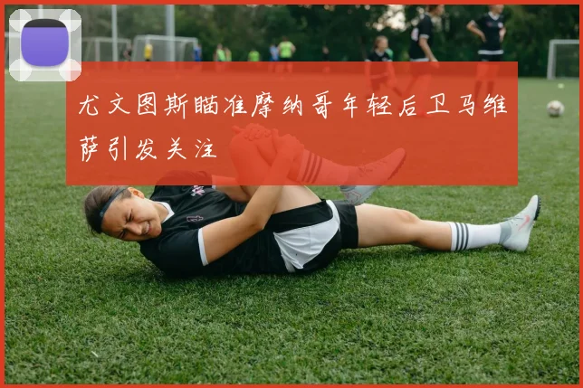 尤文图斯瞄准摩纳哥年轻后卫马维萨引发关注