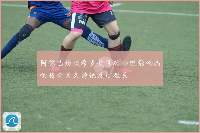 阿德巴约谈希罗受伤对心理影响我们将全力支持他渡过难关