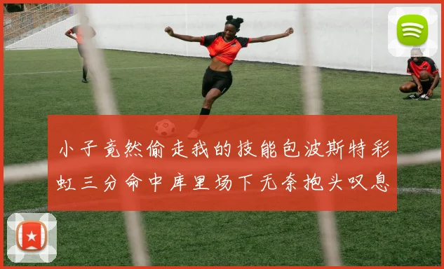 小子竟然偷走我的技能包波斯特彩虹三分命中库里场下无奈抱头叹息