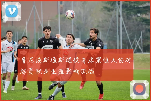 鲁尼谈斯通斯退役考虑震惊大伤对球员职业生涯影响深远