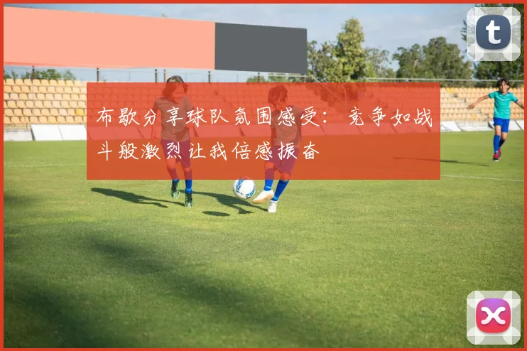布歇分享球队氛围感受：竞争如战斗般激烈让我倍感振奋