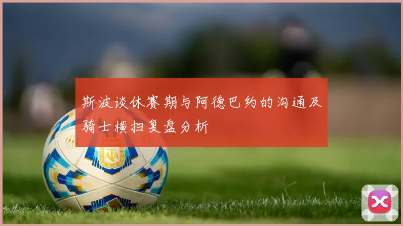 斯波谈休赛期与阿德巴约的沟通及骑士横扫复盘分析