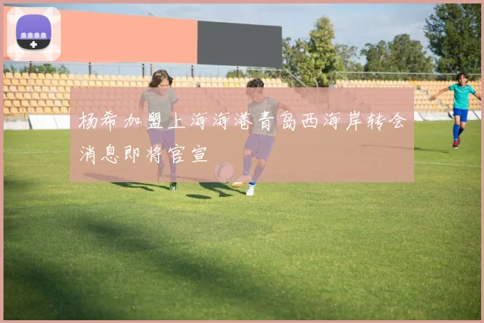 杨希加盟上海海港青岛西海岸转会消息即将官宣