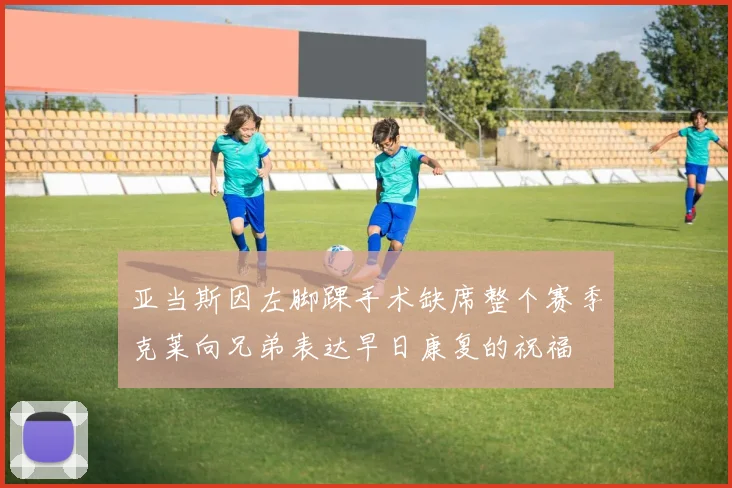 亚当斯因左脚踝手术缺席整个赛季克莱向兄弟表达早日康复的祝福