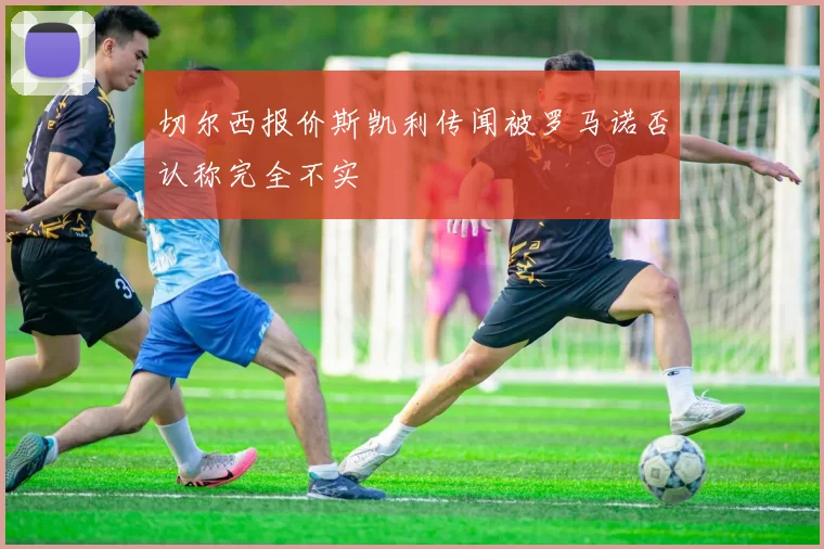 切尔西报价斯凯利传闻被罗马诺否认称完全不实