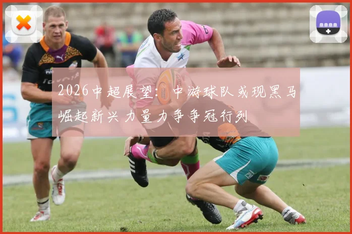 2026中超展望：中游球队或现黑马崛起新兴力量力争争冠行列