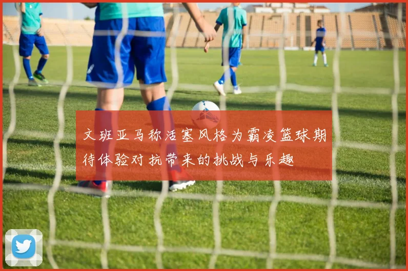 文班亚马称活塞风格为霸凌篮球期待体验对抗带来的挑战与乐趣