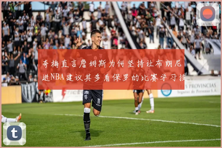 夸梅直言詹姆斯为何坚持让布朗尼进NBA建议其多看保罗的比赛学习技巧
