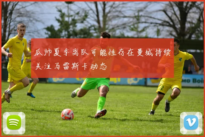 瓜帅夏季离队可能性存在曼城持续关注马雷斯卡动态