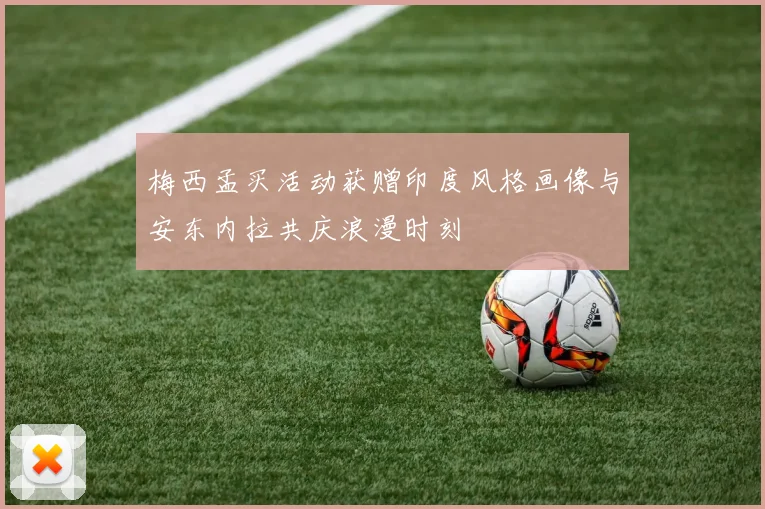 梅西孟买活动获赠印度风格画像与安东内拉共庆浪漫时刻