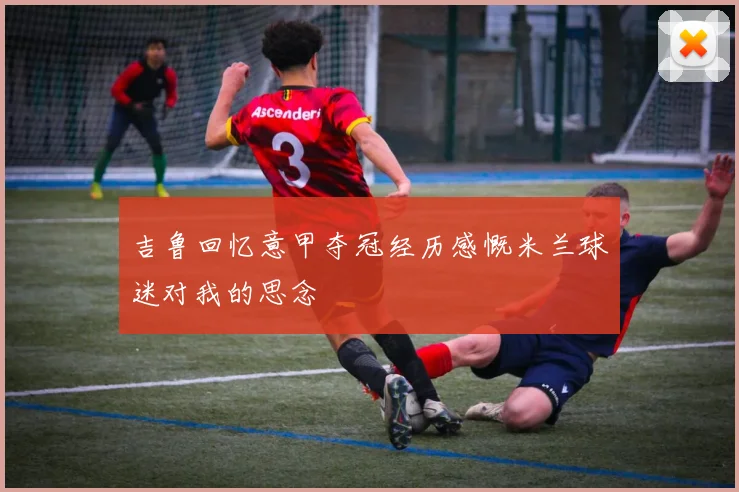 吉鲁回忆意甲夺冠经历感慨米兰球迷对我的思念