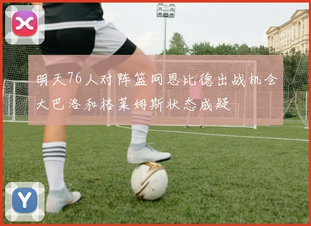 明天76人对阵篮网恩比德出战机会大巴洛和格莱姆斯状态成疑