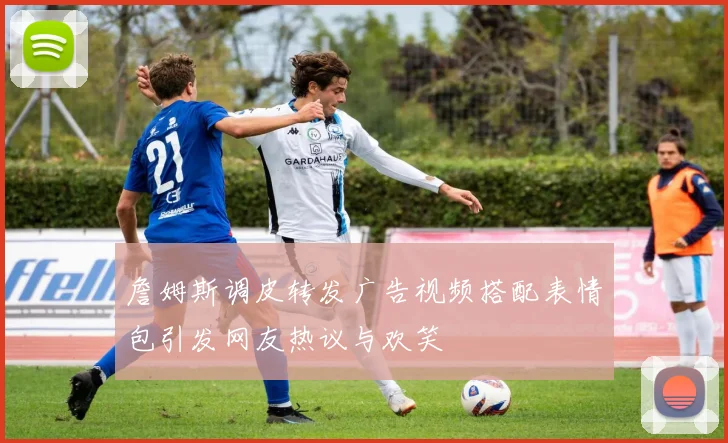 詹姆斯调皮转发广告视频搭配表情包引发网友热议与欢笑