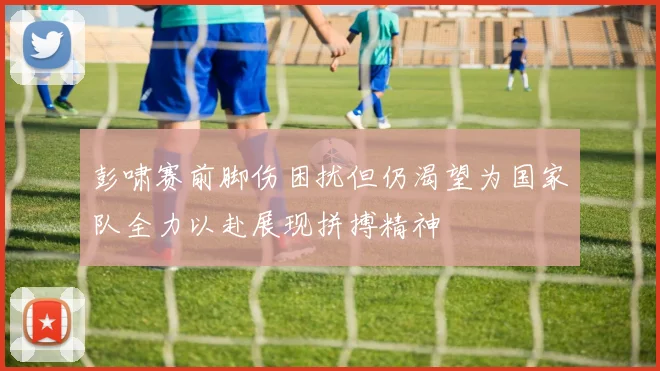 彭啸赛前脚伤困扰但仍渴望为国家队全力以赴展现拼搏精神
