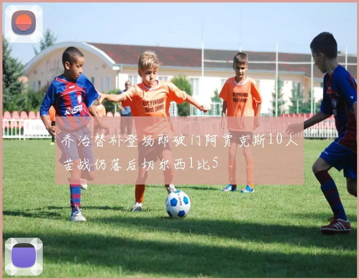 乔治替补登场即破门阿贾克斯10人苦战仍落后切尔西1比5
