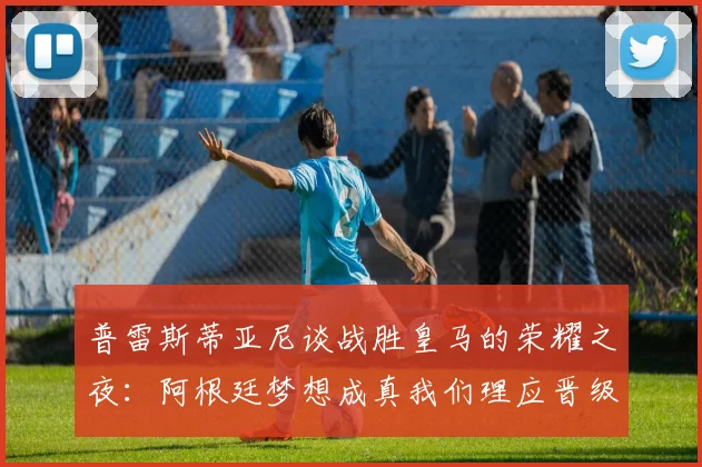普雷斯蒂亚尼谈战胜皇马的荣耀之夜：阿根廷梦想成真我们理应晋级