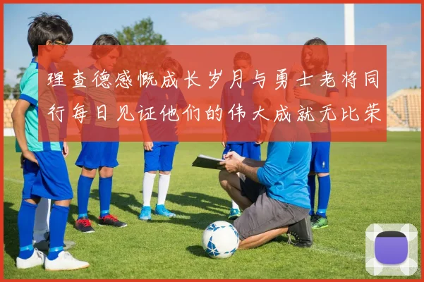 理查德感慨成长岁月与勇士老将同行每日见证他们的伟大成就无比荣幸