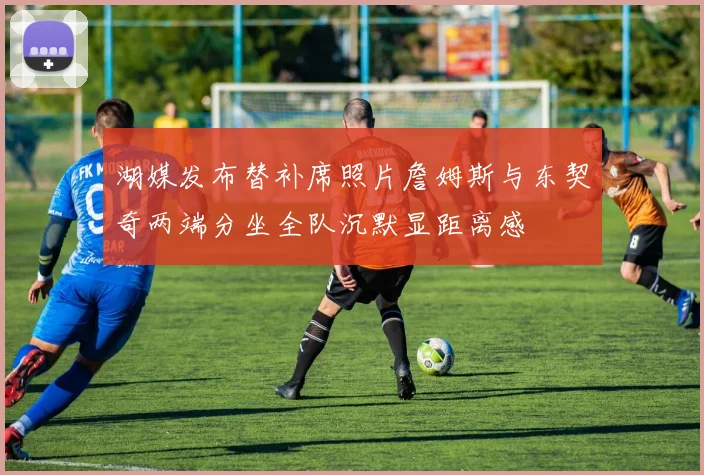 湖媒发布替补席照片詹姆斯与东契奇两端分坐全队沉默显距离感