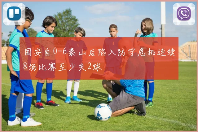 国安自0-6泰山后陷入防守危机连续8场比赛至少失2球