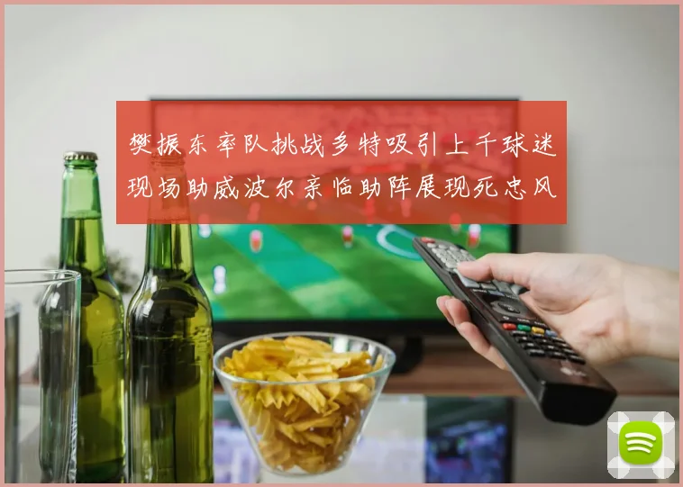 樊振东率队挑战多特吸引上千球迷现场助威波尔亲临助阵展现死忠风采