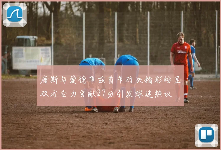唐斯与爱德华兹首节对决精彩纷呈双方合力贡献27分引发球迷热议