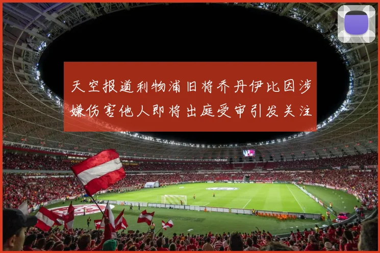 天空报道利物浦旧将乔丹伊比因涉嫌伤害他人即将出庭受审引发关注