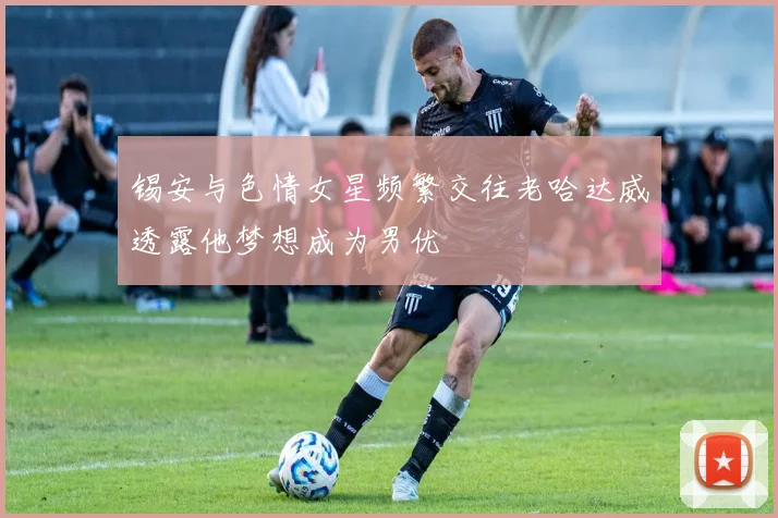锡安与色情女星频繁交往老哈达威透露他梦想成为男优