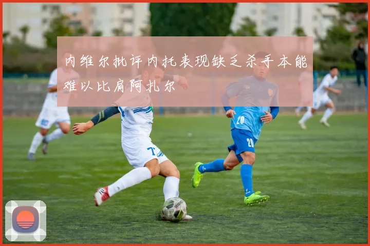 内维尔批评内托表现缺乏杀手本能难以比肩阿扎尔