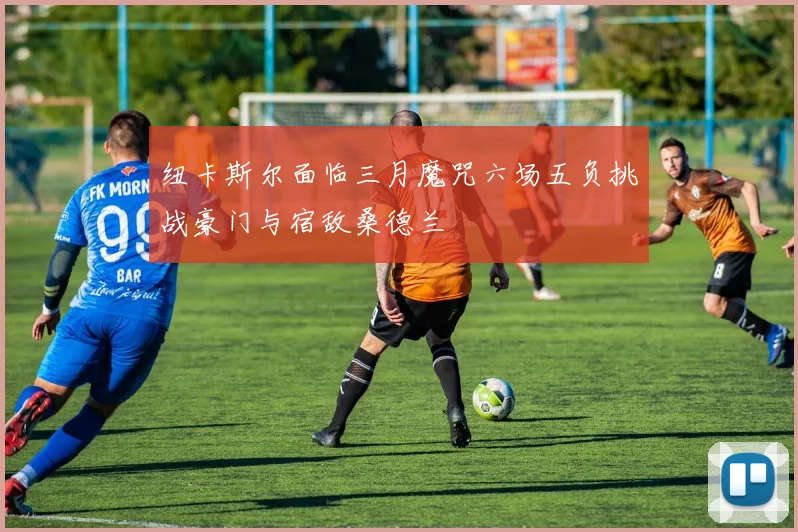 纽卡斯尔面临三月魔咒六场五负挑战豪门与宿敌桑德兰