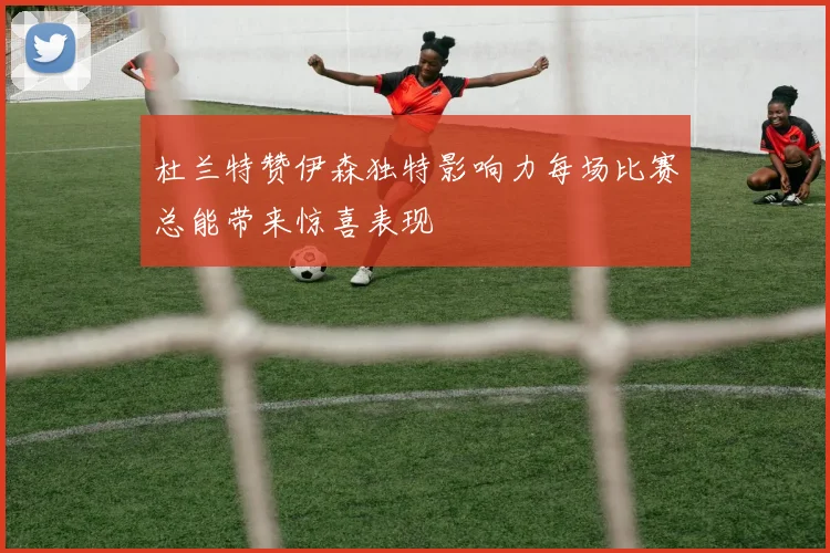 杜兰特赞伊森独特影响力每场比赛总能带来惊喜表现